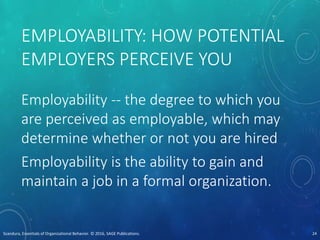 EMPLOYABILITY: HOW POTENTIAL
EMPLOYERS PERCEIVE YOU
Employability -- the degree to which you
are perceived as employable, which may
determine whether or not you are hired
Employability is the ability to gain and
maintain a job in a formal organization.
Scandura, Essentials of Organizational Behavior. © 2016, SAGE Publications. 24
 