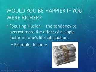 WOULD YOU BE HAPPIER IF YOU
WERE RICHER?
• Focusing illusion -- the tendency to
overestimate the effect of a single
factor on one’s life satisfaction.
• Example: Income
Scandura, Essentials of Organizational Behavior. © 2016, SAGE Publications. 3
 