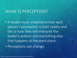 WHAT IS PERCEPTION?
• A leader must understand that each
person’s perception is their reality and
this is how they will interpret the
leader’s actions and everything else
that happens at the work place.
• Perceptions can change.
Scandura, Essentials of Organizational Behavior. © 2016, SAGE Publications. 6
 