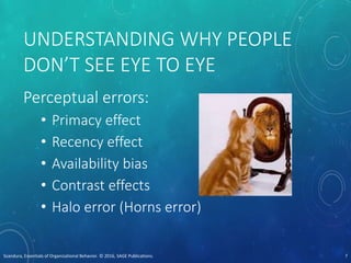 UNDERSTANDING WHY PEOPLE
DON’T SEE EYE TO EYE
Perceptual errors:
• Primacy effect
• Recency effect
• Availability bias
• Contrast effects
• Halo error (Horns error)
Scandura, Essentials of Organizational Behavior. © 2016, SAGE Publications. 7
 