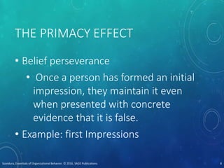 THE PRIMACY EFFECT
• Belief perseverance
• Once a person has formed an initial
impression, they maintain it even
when presented with concrete
evidence that it is false.
• Example: first Impressions
Scandura, Essentials of Organizational Behavior. © 2016, SAGE Publications. 8
 