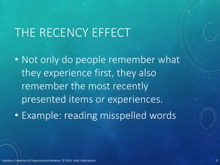THE RECENCY EFFECT
• Not only do people remember what
they experience first, they also
remember the most recently
presented items or experiences.
• Example: reading misspelled words
Scandura, Essentials of Organizational Behavior. © 2016, SAGE Publications. 9
 