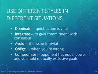 USE DIFFERENT STYLES IN
DIFFERENT SITUATIONS
• Dominate -- quick action is vital
• Integrate -- to gain commitment with
consensus
• Avoid -- the issue is trivial
• Oblige -- when you’re wrong
• Compromise -- opponent has equal power
and you hold mutually exclusive goals
Scandura, Essentials of Organizational Behavior. © 2016, SAGE Publications. 13
 