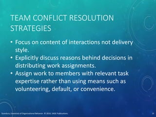 TEAM CONFLICT RESOLUTION
STRATEGIES
• Focus on content of interactions not delivery
style.
• Explicitly discuss reasons behind decisions in
distributing work assignments.
• Assign work to members with relevant task
expertise rather than using means such as
volunteering, default, or convenience.
Scandura, Essentials of Organizational Behavior. © 2016, SAGE Publications. 15
 