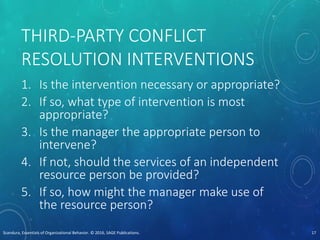 THIRD-PARTY CONFLICT
RESOLUTION INTERVENTIONS
1. Is the intervention necessary or appropriate?
2. If so, what type of intervention is most
appropriate?
3. Is the manager the appropriate person to
intervene?
4. If not, should the services of an independent
resource person be provided?
5. If so, how might the manager make use of
the resource person?
Scandura, Essentials of Organizational Behavior. © 2016, SAGE Publications. 17
 