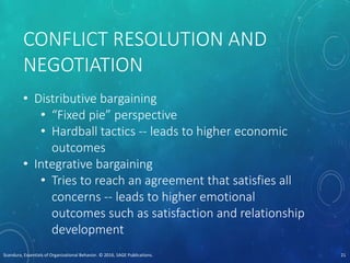 CONFLICT RESOLUTION AND
NEGOTIATION
• Distributive bargaining
• “Fixed pie” perspective
• Hardball tactics -- leads to higher economic
outcomes
• Integrative bargaining
• Tries to reach an agreement that satisfies all
concerns -- leads to higher emotional
outcomes such as satisfaction and relationship
development
Scandura, Essentials of Organizational Behavior. © 2016, SAGE Publications. 21
 