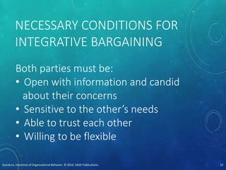 NECESSARY CONDITIONS FOR
INTEGRATIVE BARGAINING
Both parties must be:
• Open with information and candid
about their concerns
• Sensitive to the other’s needs
• Able to trust each other
• Willing to be flexible
Scandura, Essentials of Organizational Behavior. © 2016, SAGE Publications. 22
 