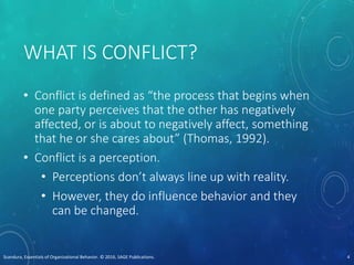 WHAT IS CONFLICT?
• Conflict is defined as “the process that begins when
one party perceives that the other has negatively
affected, or is about to negatively affect, something
that he or she cares about” (Thomas, 1992).
• Conflict is a perception.
• Perceptions don’t always line up with reality.
• However, they do influence behavior and they
can be changed.
Scandura, Essentials of Organizational Behavior. © 2016, SAGE Publications. 4
 