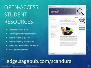 OPEN-ACCESS
STUDENT
RESOURCES
• Checklist action plan
• Learning objective summaries
• Mobile-friendly quizzes
• Mobile-friendly eFlashcards
• Video and multimedia resources
• SAGE journal articles
edge.sagepub.com/scandura
Scandura, Essentials of Organizational Behavior. © 2016, SAGE Publications. 20
 