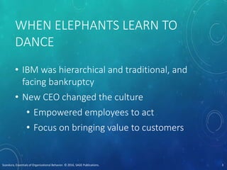 WHEN ELEPHANTS LEARN TO
DANCE
• IBM was hierarchical and traditional, and
facing bankruptcy
• New CEO changed the culture
• Empowered employees to act
• Focus on bringing value to customers
Scandura, Essentials of Organizational Behavior. © 2016, SAGE Publications. 3
 