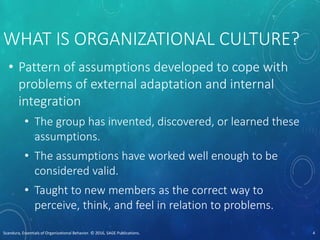 WHAT IS ORGANIZATIONAL CULTURE?
• Pattern of assumptions developed to cope with
problems of external adaptation and internal
integration
• The group has invented, discovered, or learned these
assumptions.
• The assumptions have worked well enough to be
considered valid.
• Taught to new members as the correct way to
perceive, think, and feel in relation to problems.
Scandura, Essentials of Organizational Behavior. © 2016, SAGE Publications. 4
 