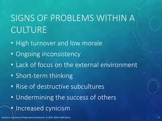 SIGNS OF PROBLEMS WITHIN A
CULTURE
• High turnover and low morale
• Ongoing inconsistency
• Lack of focus on the external environment
• Short-term thinking
• Rise of destructive subcultures
• Undermining the success of others
• Increased cynicism
Scandura, Essentials of Organizational Behavior. © 2016, SAGE Publications. 8
 