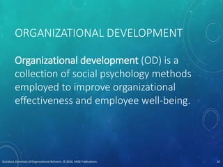 ORGANIZATIONAL DEVELOPMENT
Organizational development (OD) is a
collection of social psychology methods
employed to improve organizational
effectiveness and employee well-being.
Scandura, Essentials of Organizational Behavior. © 2016, SAGE Publications. 10
 