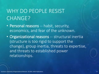 WHY DO PEOPLE RESIST
CHANGE?
• Personal reasons -- habit, security,
economics, and fear of the unknown.
• Organizational reasons -- structural inertia
(structure is too rigid to support the
change), group inertia, threats to expertise,
and threats to established power
relationships.
Scandura, Essentials of Organizational Behavior. © 2016, SAGE Publications. 13
 
