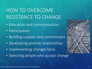 HOW TO OVERCOME
RESISTANCE TO CHANGE
• Education and communication
• Participation
• Building support and commitment
• Developing positive relationships
• Implementing changes fairly
• Selecting people who accept change
Scandura, Essentials of Organizational Behavior. © 2016, SAGE Publications. 14
 