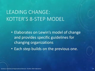 LEADING CHANGE:
KOTTER’S 8-STEP MODEL
• Elaborates on Lewin’s model of change
and provides specific guidelines for
changing organizations
• Each step builds on the previous one.
Scandura, Essentials of Organizational Behavior. © 2016, SAGE Publications. 18
 