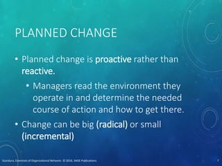 PLANNED CHANGE
• Planned change is proactive rather than
reactive.
• Managers read the environment they
operate in and determine the needed
course of action and how to get there.
• Change can be big (radical) or small
(incremental)
Scandura, Essentials of Organizational Behavior. © 2016, SAGE Publications. 7
 
