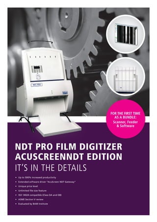 For the first time
as a bundle:
Scanner, Feeder
& Software
NDT PRO Film Digitizer
AcuScreenNDT Edition
It’s in the details
•	 Up to 500% increased productivity
•	 Extended software driver “AcuScreen NDT Gateway”
•	 Unique price level
•	 Unlimited file size feature
•	 ISO 14024 compatible (Class DA and DB)
•	 ASME Section V review
•	 Evaluated by BAM Institute
 