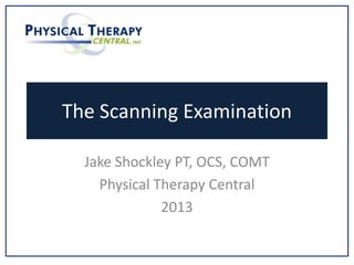 The Scanning Examination
Jake Shockley PT, OCS, COMT
Physical Therapy Central
2013
 