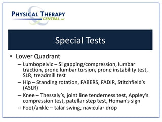 Special Tests
• Lower Quadrant
– Lumbopelvic – SI gapping/compression, lumbar
traction, prone lumbar torsion, prone instability test,
SLR, treadmill test
– Hip – Standing rotation, FABERS, FADIR, Stitchfield’s
(ASLR)
– Knee – Thessaly’s, joint line tenderness test, Appley’s
compression test, patellar step test, Homan’s sign
– Foot/ankle – talar swing, navicular drop
 