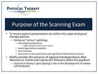 Purpose of the Scanning Exam
• To ensure patient presentations are within the scope of physical
therapy practice
– Ruling out “serious” pathology
• Neurological compromise
– Upper and lower motor neuron lesions
• Severe ligamentous instability
• Acute fracture
• Any acute or sub-acute lesions with significant inflammatory response
• Briefly consider the presence of regional interdependence (Rob
Wainner) or victims and culprits (Erl Pettman) within the quadrant
– Cervical or thoracic spine playing a role in the development of rotator
cuff tendonitis
 