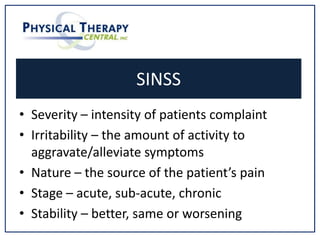 SINSS
• Severity – intensity of patients complaint
• Irritability – the amount of activity to
aggravate/alleviate symptoms
• Nature – the source of the patient’s pain
• Stage – acute, sub-acute, chronic
• Stability – better, same or worsening
 