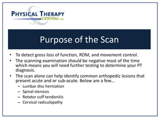 Purpose of the Scan
• To detect gross loss of function, ROM, and movement control.
• The scanning examination should be negative most of the time
which means you will need further testing to determine your PT
diagnosis.
• The scan alone can help identify common orthopedic lesions that
present acute and or sub-acute. Below are a few…
– Lumbar disc herniation
– Spinal stenosis
– Rotator cuff tendonitis
– Cervical radiculopathy
 