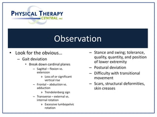 Observation
• Look for the obvious…
– Gait deviation
• Break down cardinal planes
– Sagittal – flexion vs.
extension
» Loss of or significant
vertical rise
– Frontal – abduction vs.
adduction
» Trendelenberg sign
– Transverse – external vs.
internal rotation
» Excessive lumbopelvic
rotation
– Stance and swing; tolerance,
quality, quantity, and position
of lower extremity
– Postural deviation
– Difficulty with transitional
movement
– Scars, structural deformities,
skin creases
 