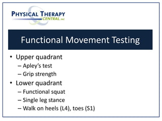 Functional Movement Testing
• Upper quadrant
– Apley’s test
– Grip strength
• Lower quadrant
– Functional squat
– Single leg stance
– Walk on heels (L4), toes (S1)
 