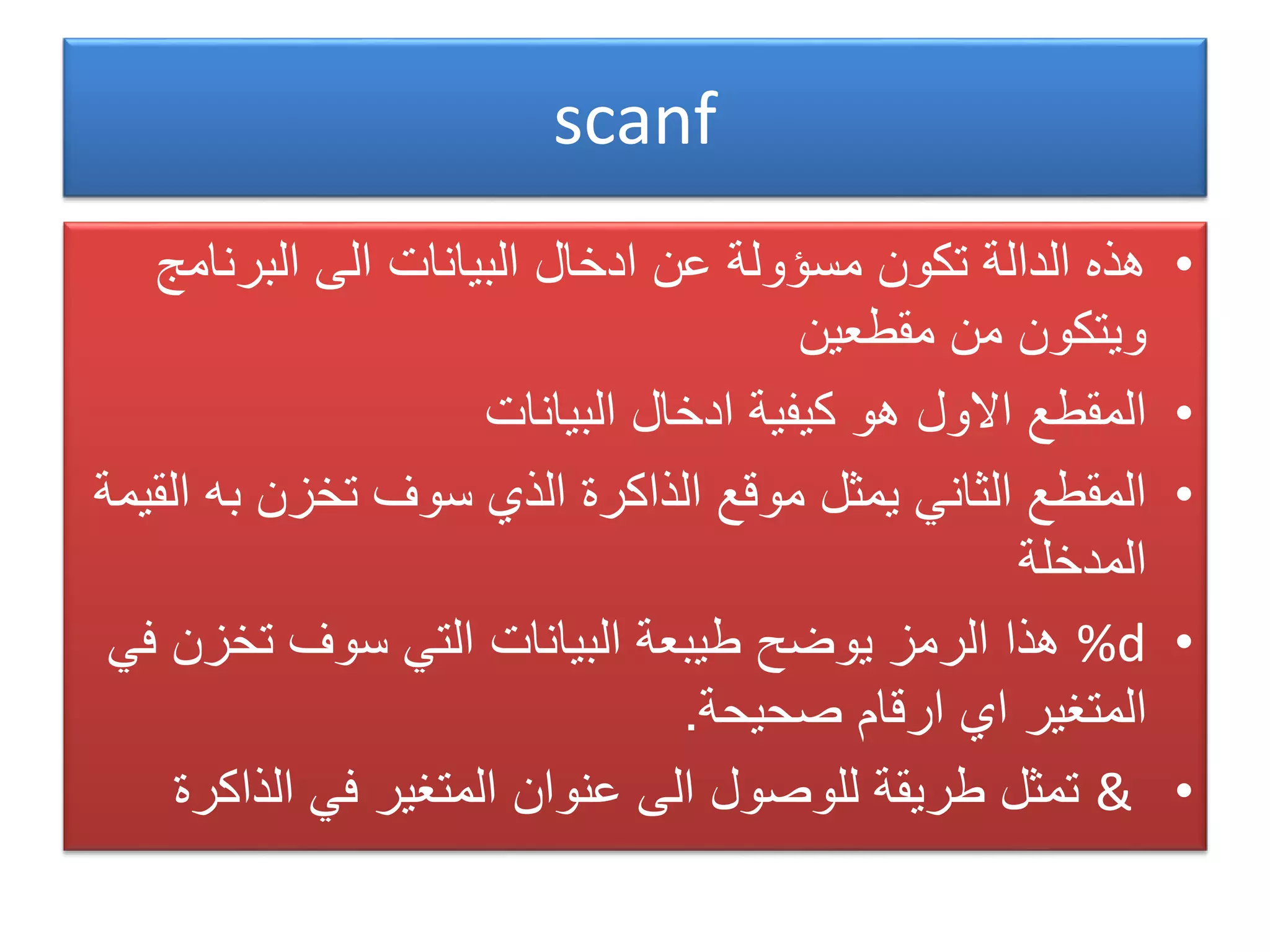 scanf
•‫البرنامج‬ ‫الى‬ ‫البيانات‬ ‫ادخال‬ ‫عن‬ ‫مسؤولة‬ ‫تكون‬ ‫الدالة‬ ‫هذه‬
‫مقطعين‬ ‫من‬ ‫ويتكون‬
•‫البيانات‬ ‫ادخال‬ ‫كيفية‬ ‫هو‬ ‫االول‬ ‫المقطع‬
•‫به‬ ‫تخزن‬ ‫سوف‬ ‫الذي‬ ‫الذاكرة‬ ‫موقع‬ ‫يمثل‬ ‫الثاني‬ ‫المقطع‬‫القيمة‬
‫المدخلة‬
•%d‫تخزن‬ ‫سوف‬ ‫التي‬ ‫البيانات‬ ‫طيبعة‬ ‫يوضح‬ ‫الرمز‬ ‫هذا‬‫في‬
‫صحيحة‬ ‫ارقام‬ ‫اي‬ ‫المتغير‬.
•&‫الذاك‬ ‫في‬ ‫المتغير‬ ‫عنوان‬ ‫الى‬ ‫للوصول‬ ‫طريقة‬ ‫تمثل‬‫رة‬
 