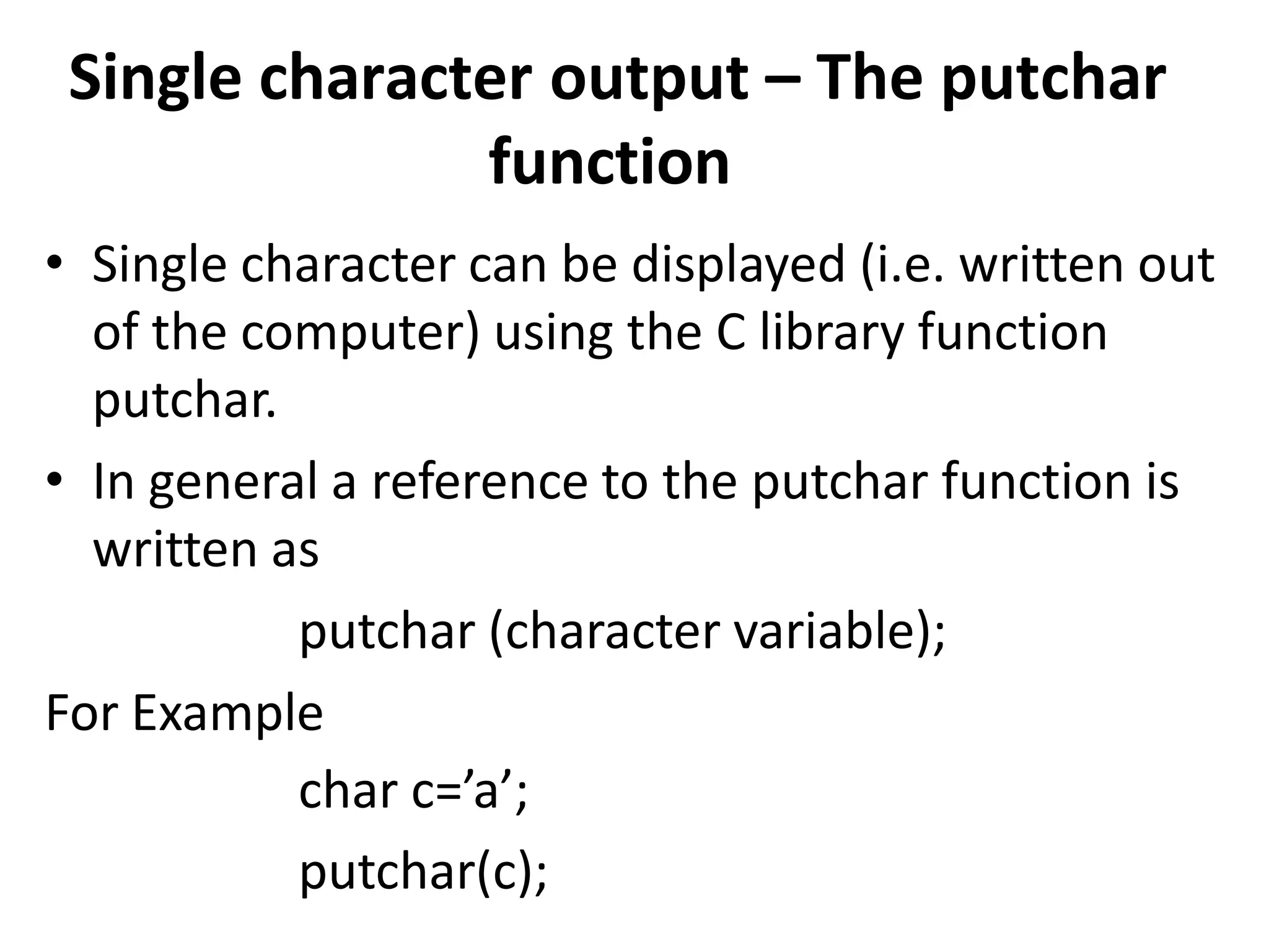 Single character output – The putchar
function
• Single character can be displayed (i.e. written out
of the computer) using the C library function
putchar.
• In general a reference to the putchar function is
written as
putchar (character variable);
For Example
char c=’a’;
putchar(c);
 