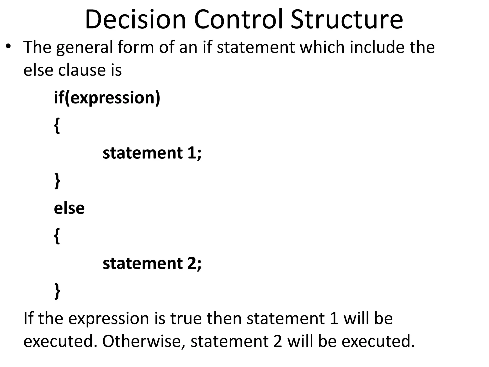 • The general form of an if statement which include the
else clause is
if(expression)
{
statement 1;
}
else
{
statement 2;
}
If the expression is true then statement 1 will be
executed. Otherwise, statement 2 will be executed.
Decision Control Structure
 