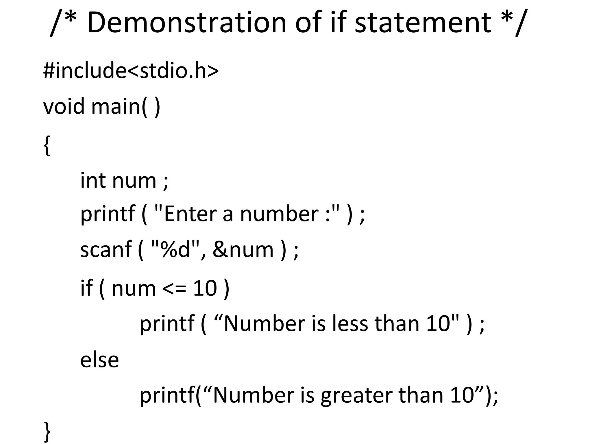 /* Demonstration of if statement */
#include<stdio.h>
void main( )
{
int num ;
printf ( "Enter a number :" ) ;
scanf ( "%d", &num ) ;
if ( num <= 10 )
printf ( “Number is less than 10" ) ;
else
printf(“Number is greater than 10”);
}
 