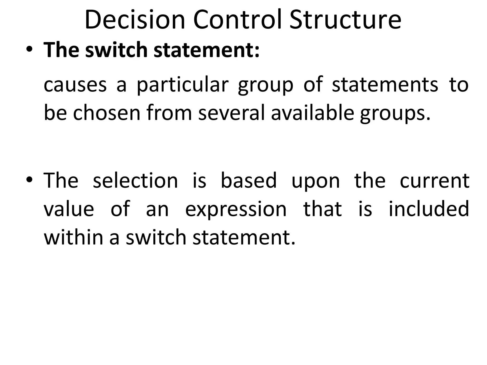 Decision Control Structure
• The switch statement:
causes a particular group of statements to
be chosen from several available groups.
• The selection is based upon the current
value of an expression that is included
within a switch statement.
 