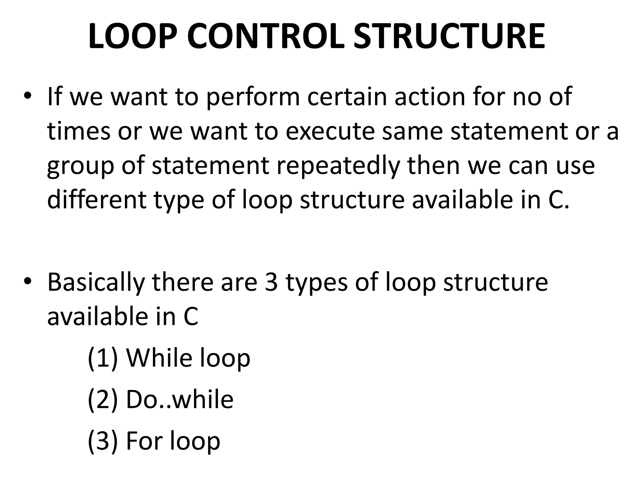 LOOP CONTROL STRUCTURE
• If we want to perform certain action for no of
times or we want to execute same statement or a
group of statement repeatedly then we can use
different type of loop structure available in C.
• Basically there are 3 types of loop structure
available in C
(1) While loop
(2) Do..while
(3) For loop
 