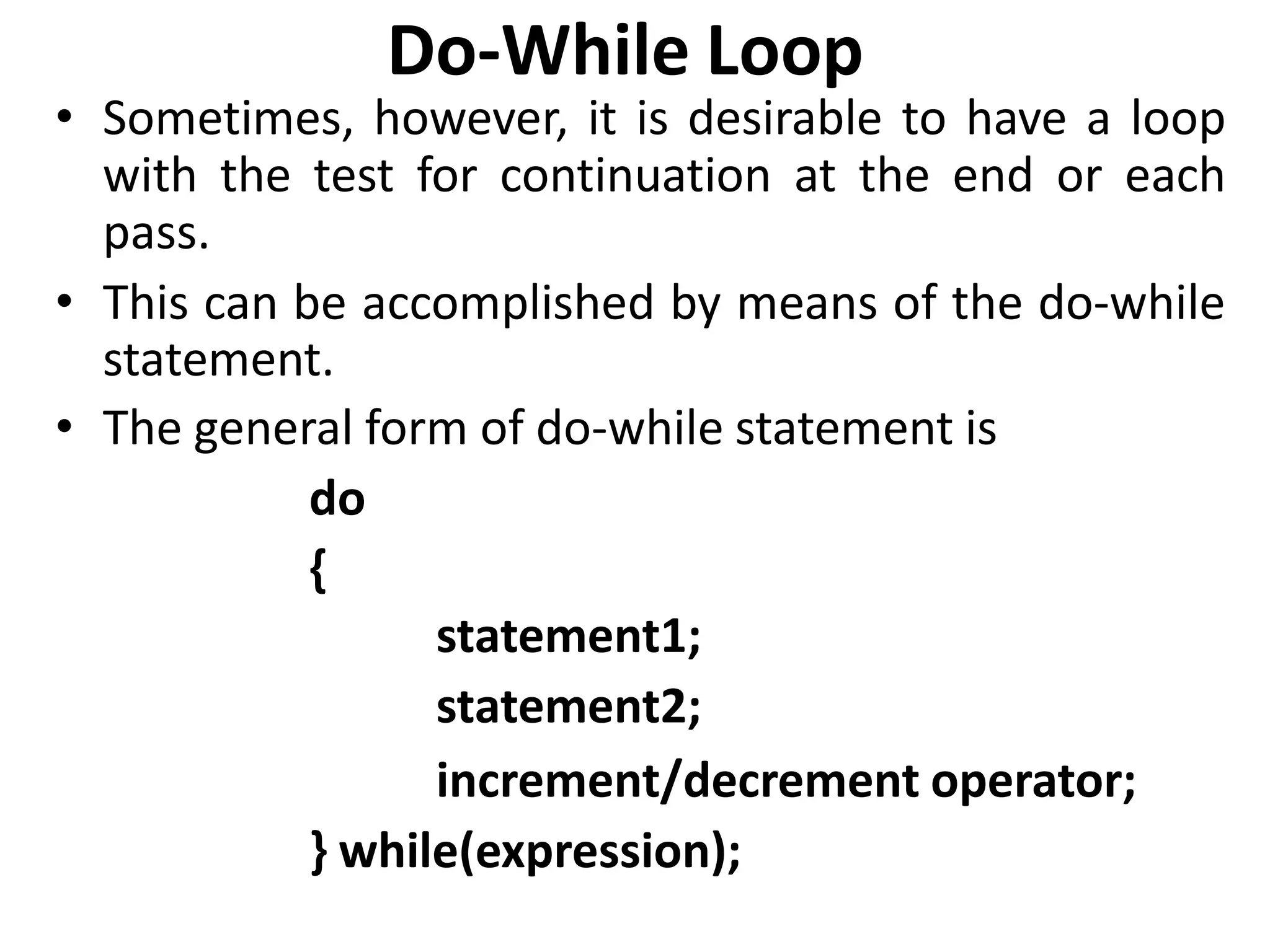 Do-While Loop
• Sometimes, however, it is desirable to have a loop
with the test for continuation at the end or each
pass.
• This can be accomplished by means of the do-while
statement.
• The general form of do-while statement is
do
{
statement1;
statement2;
increment/decrement operator;
} while(expression);
 