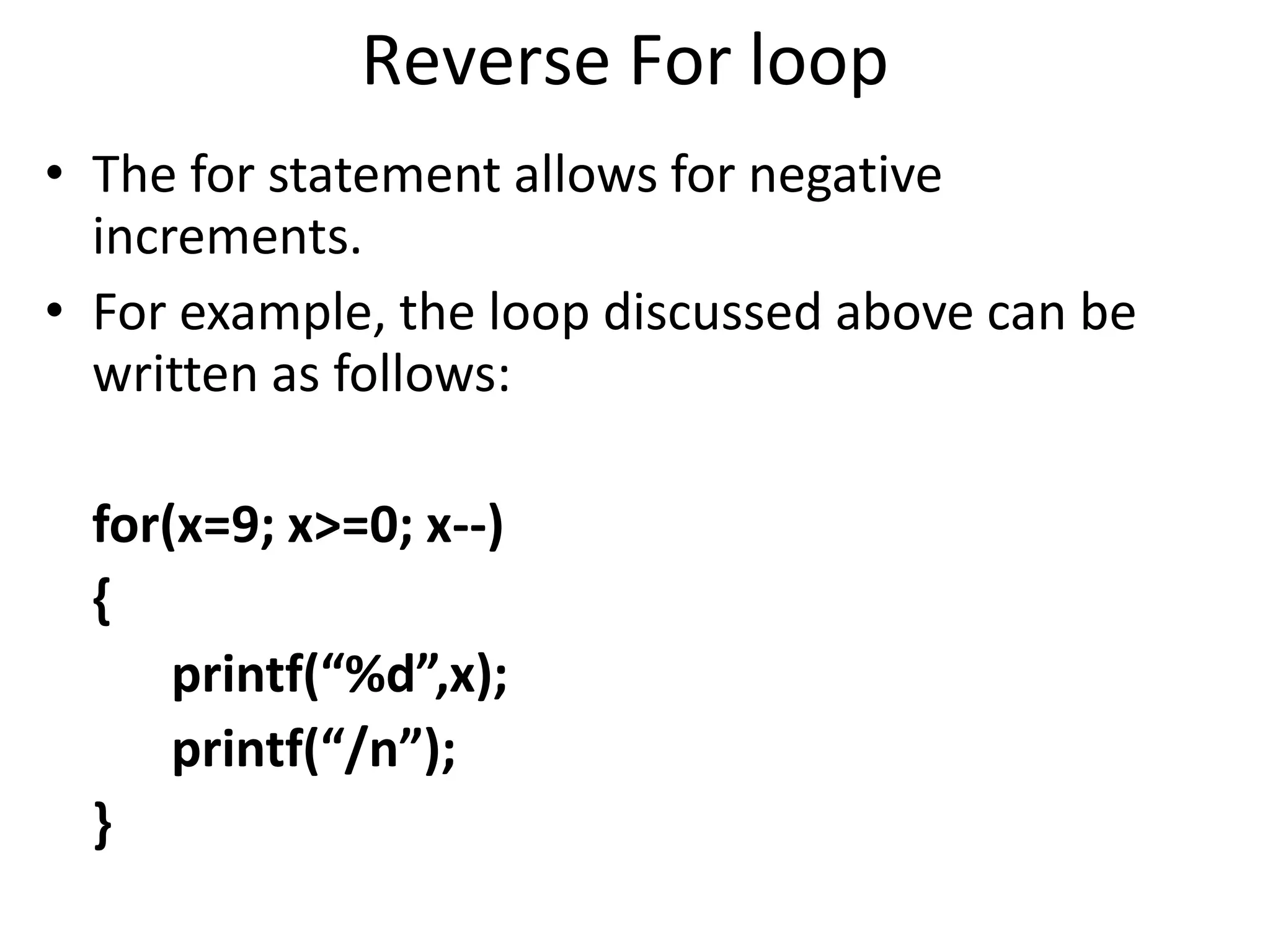 Reverse For loop
• The for statement allows for negative
increments.
• For example, the loop discussed above can be
written as follows:
for(x=9; x>=0; x--)
{
printf(“%d”,x);
printf(“/n”);
}
 