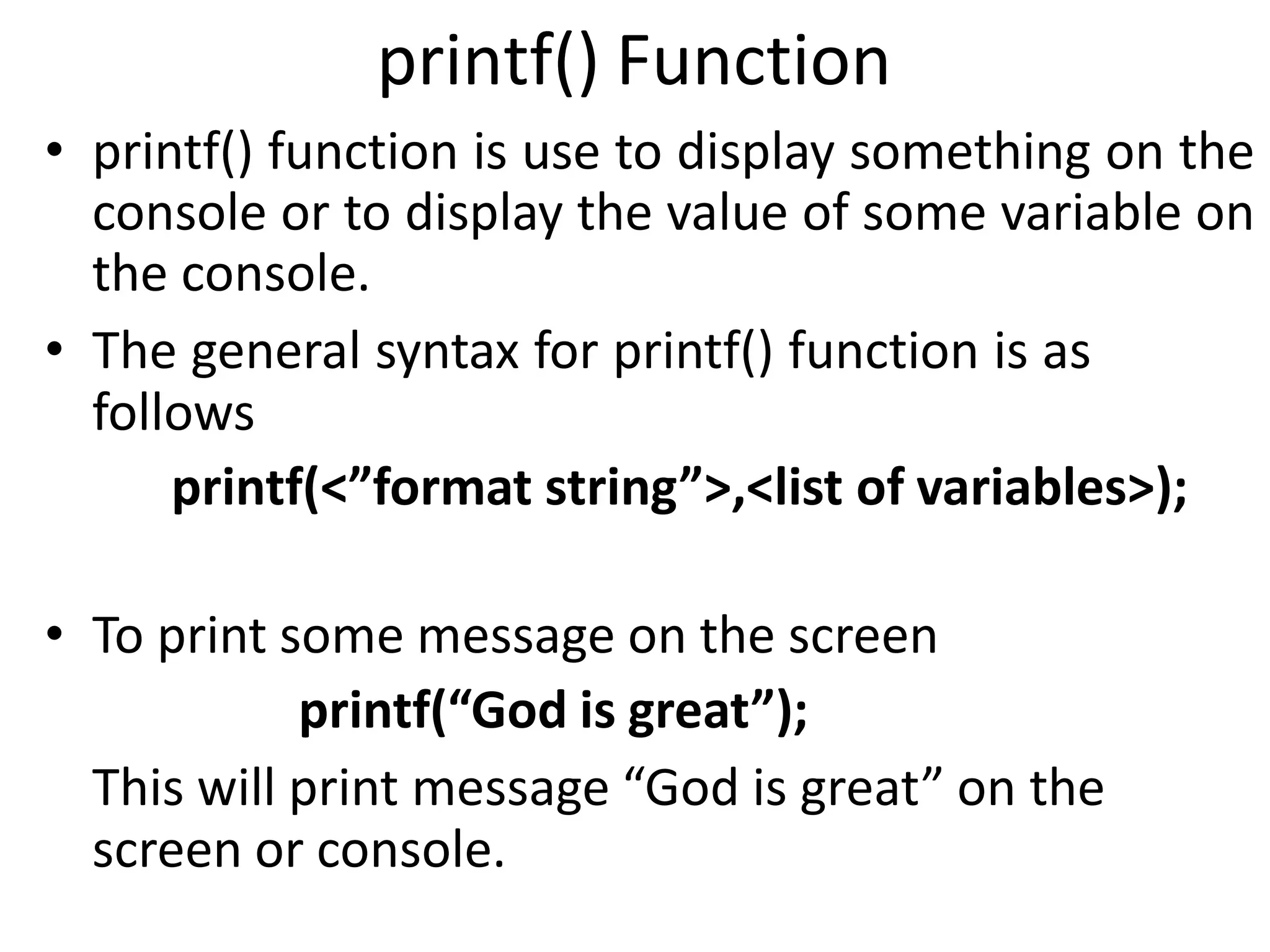 printf() Function
• printf() function is use to display something on the
console or to display the value of some variable on
the console.
• The general syntax for printf() function is as
follows
printf(<”format string”>,<list of variables>);
• To print some message on the screen
printf(“God is great”);
This will print message “God is great” on the
screen or console.
 
