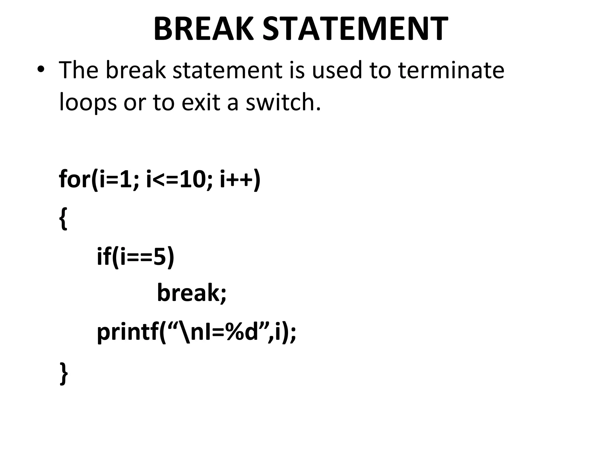 BREAK STATEMENT
• The break statement is used to terminate
loops or to exit a switch.
for(i=1; i<=10; i++)
{
if(i==5)
break;
printf(“nI=%d”,i);
}
 