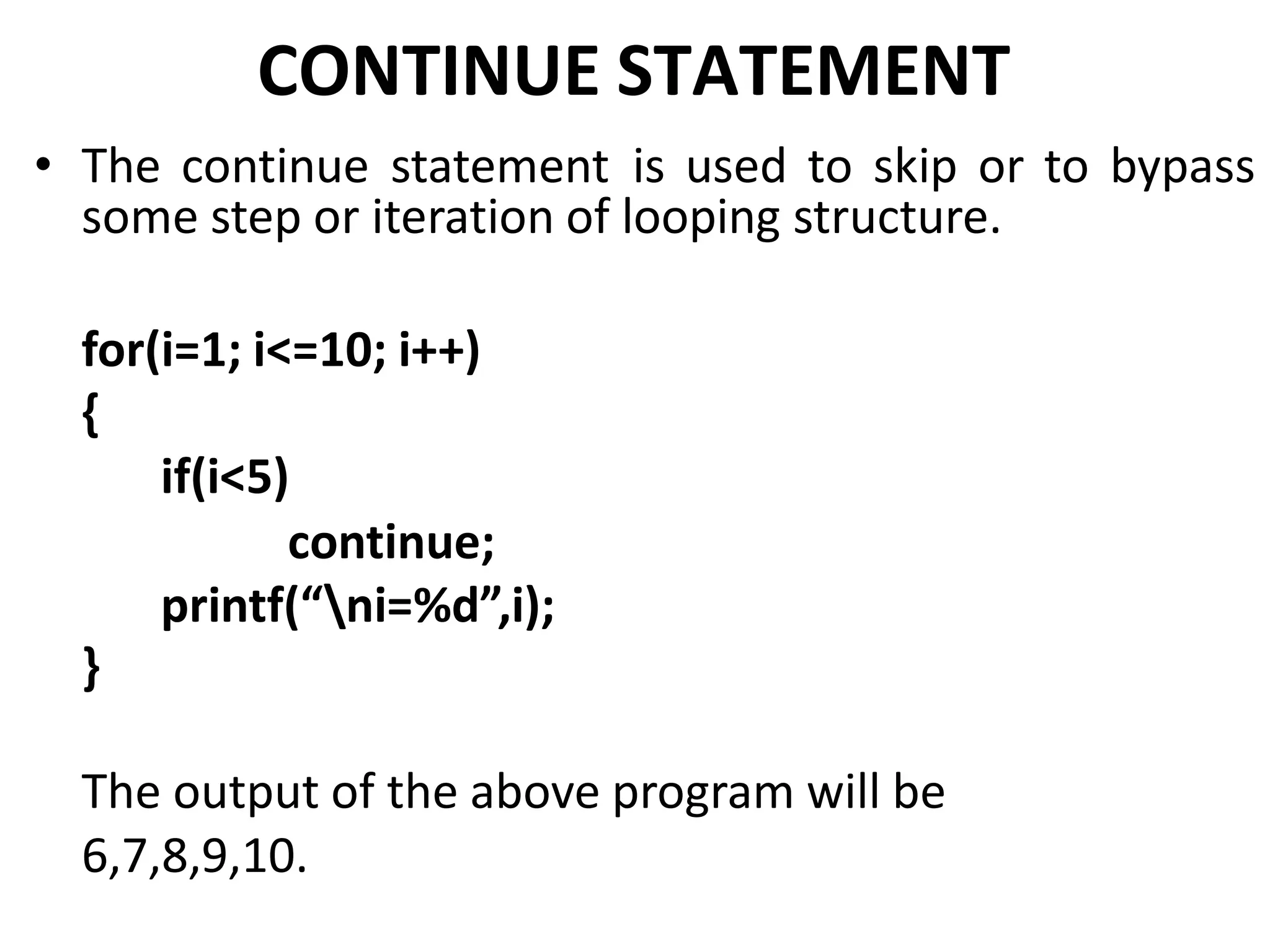 CONTINUE STATEMENT
• The continue statement is used to skip or to bypass
some step or iteration of looping structure.
for(i=1; i<=10; i++)
{
if(i<5)
continue;
printf(“ni=%d”,i);
}
The output of the above program will be
6,7,8,9,10.
 