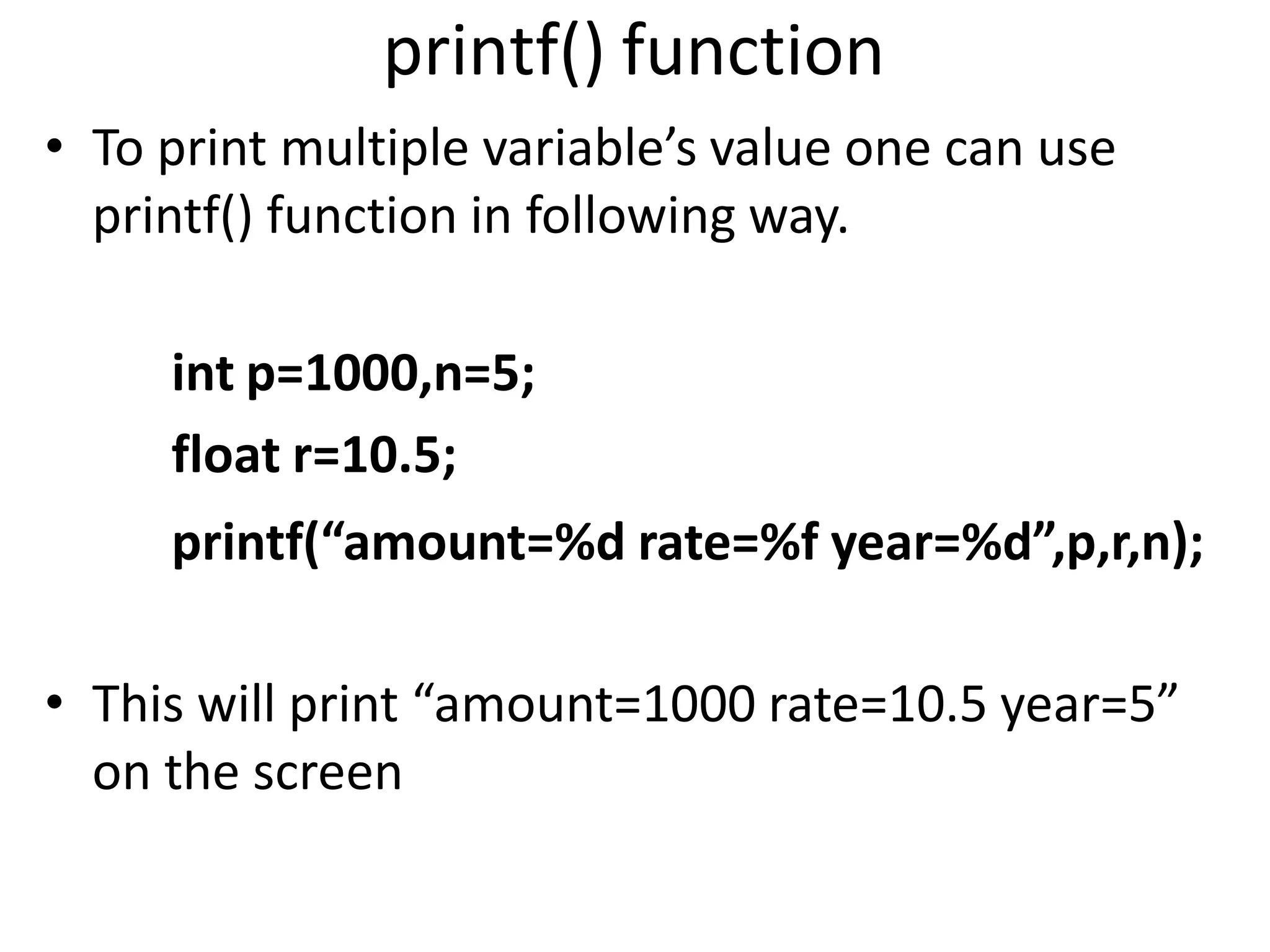 printf() function
• To print multiple variable’s value one can use
printf() function in following way.
int p=1000,n=5;
float r=10.5;
printf(“amount=%d rate=%f year=%d”,p,r,n);
• This will print “amount=1000 rate=10.5 year=5”
on the screen
 