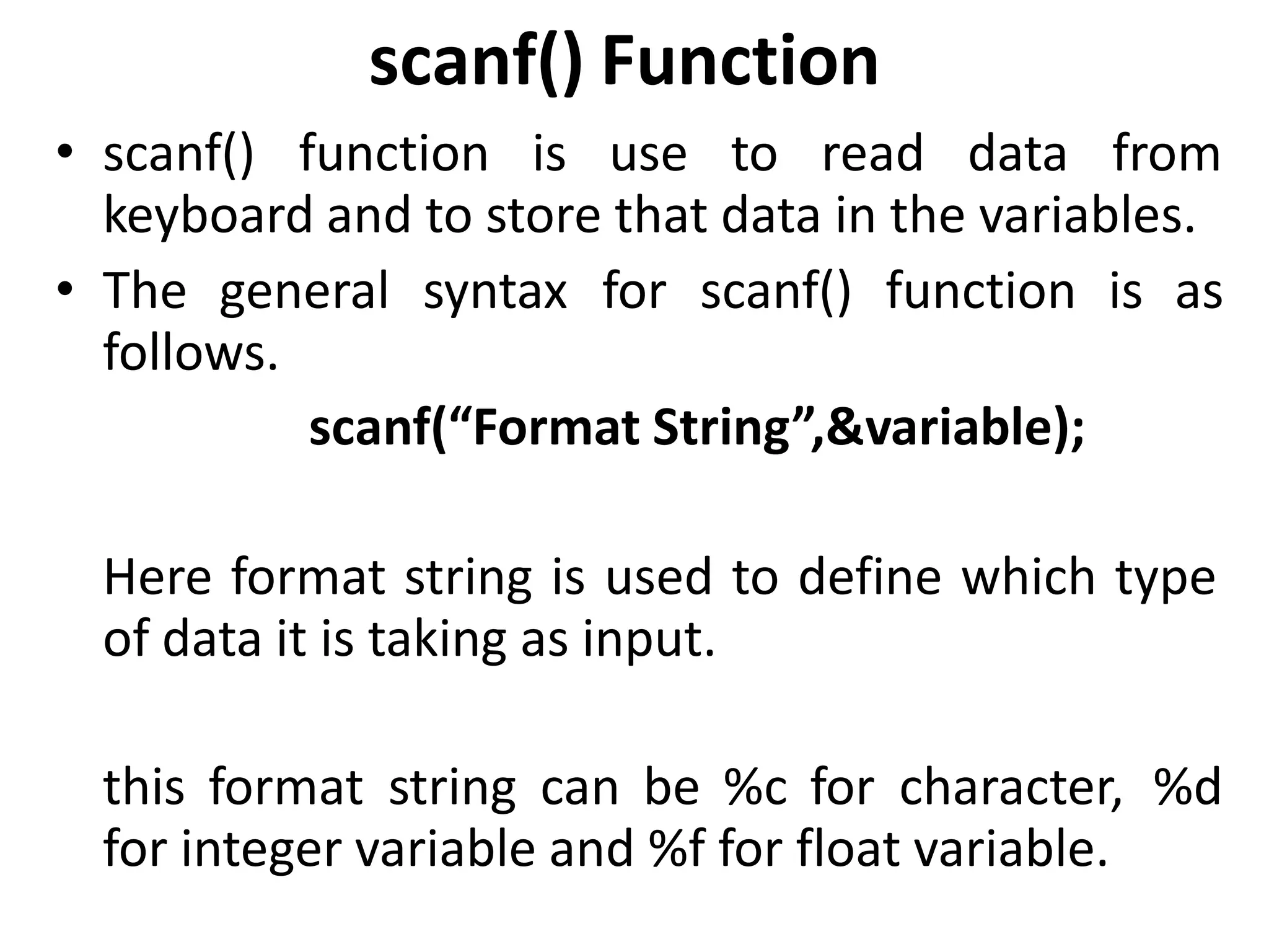 scanf() Function
• scanf() function is use to read data from
keyboard and to store that data in the variables.
• The general syntax for scanf() function is as
follows.
scanf(“Format String”,&variable);
Here format string is used to define which type
of data it is taking as input.
this format string can be %c for character, %d
for integer variable and %f for float variable.
 