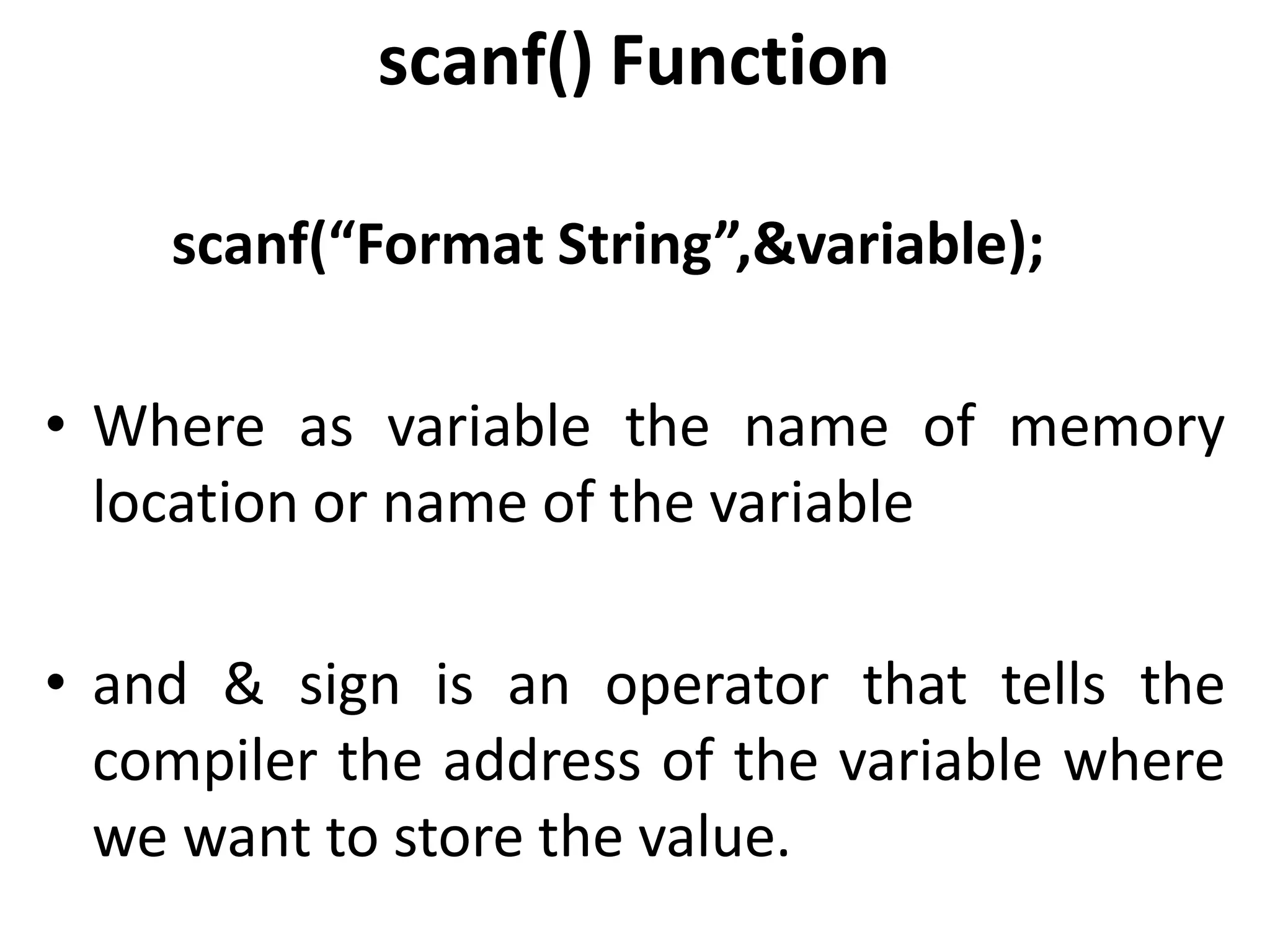 scanf() Function
scanf(“Format String”,&variable);
• Where as variable the name of memory
location or name of the variable
• and & sign is an operator that tells the
compiler the address of the variable where
we want to store the value.
 