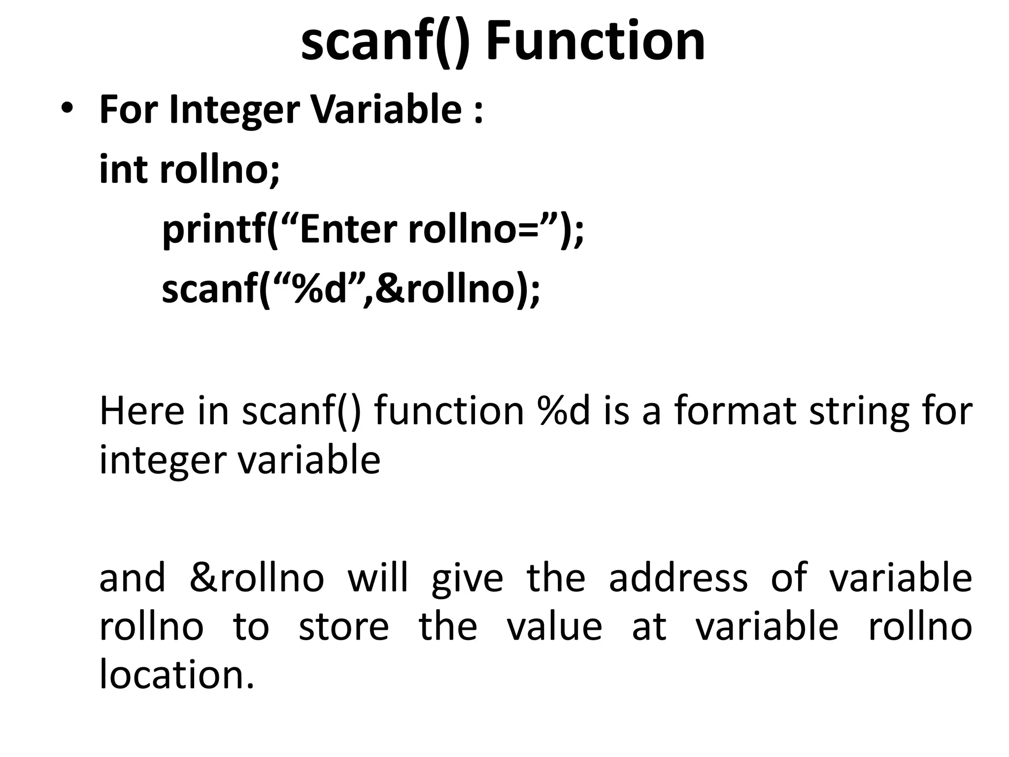 scanf() Function
• For Integer Variable :
int rollno;
printf(“Enter rollno=”);
scanf(“%d”,&rollno);
Here in scanf() function %d is a format string for
integer variable
and &rollno will give the address of variable
rollno to store the value at variable rollno
location.
 