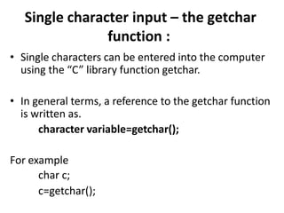 Single character input – the getchar
function :
• Single characters can be entered into the computer
using the “C” library function getchar.
• In general terms, a reference to the getchar function
is written as.
character variable=getchar();
For example
char c;
c=getchar();
 