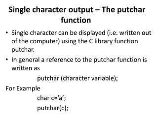 Single character output – The putchar
function
• Single character can be displayed (i.e. written out
of the computer) using the C library function
putchar.
• In general a reference to the putchar function is
written as
putchar (character variable);
For Example
char c=’a’;
putchar(c);
 
