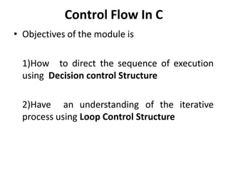 Control Flow In C
• Objectives of the module is
1)How to direct the sequence of execution
using Decision control Structure
2)Have an understanding of the iterative
process using Loop Control Structure
 