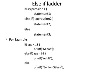 Else if ladder
if( expression1 )
statement1;
else if( expression2 )
statement2;
else
statement3;
For Example
if( age < 18 )
printf("Minor");
else if( age < 65 )
printf("Adult");
else
printf( "Senior Citizen");
•
 