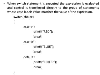 • When switch statement is executed the expression is evaluated
and control is transferred directly to the group of statements
whose case labels value matches the value of the expression.
switch(choice)
{
case ‘r’ :
printf(“RED”);
break;
case ‘b’ :
printf(“BLUE”);
break;
default :
printf(“ERROR”);
break;
}
 