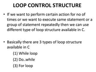 LOOP CONTROL STRUCTURE
• If we want to perform certain action for no of
times or we want to execute same statement or a
group of statement repeatedly then we can use
different type of loop structure available in C.
• Basically there are 3 types of loop structure
available in C
(1) While loop
(2) Do..while
(3) For loop
 
